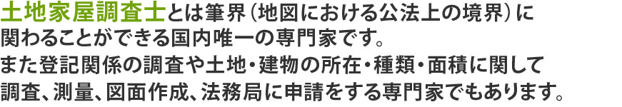 土地家屋調査士とは筆界(地図における公法上の境界)に関わることができる国内唯一の専門家です。また登記関係の調査や土地・建物の所在・種類・面積に関して調査、測量、図面作成、法務局に申請をする専門家でもあります。
