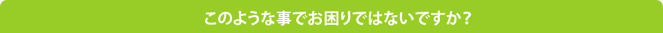 このような事でお困りではないですか？